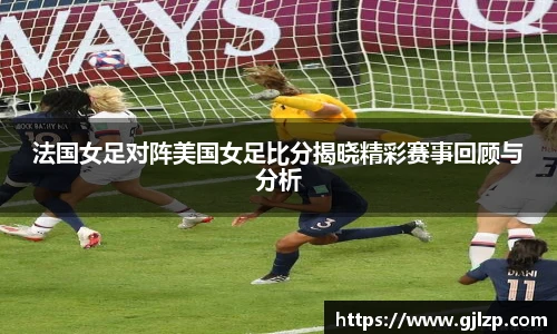 法国女足对阵美国女足比分揭晓精彩赛事回顾与分析